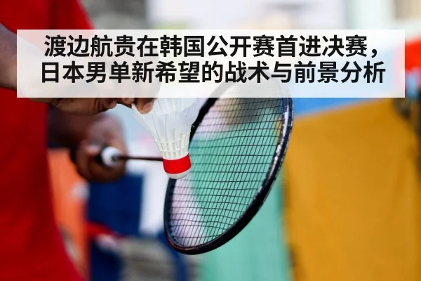 渡边航贵在韩国公开赛首进决赛，日本男单新希望的战术与前景分析